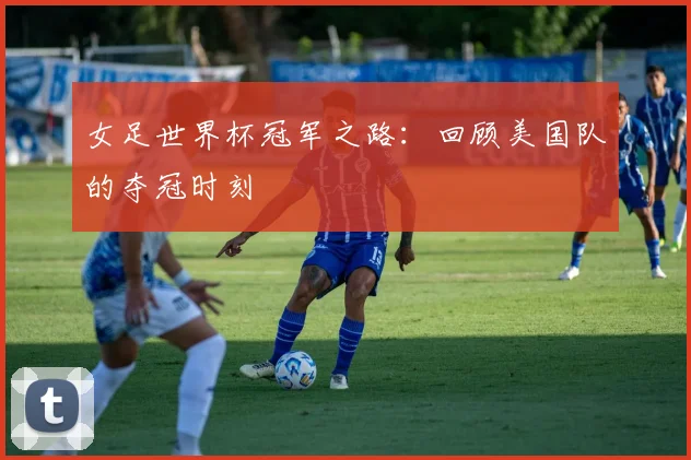 女足世界杯冠军之路：回顾美国队的夺冠时刻